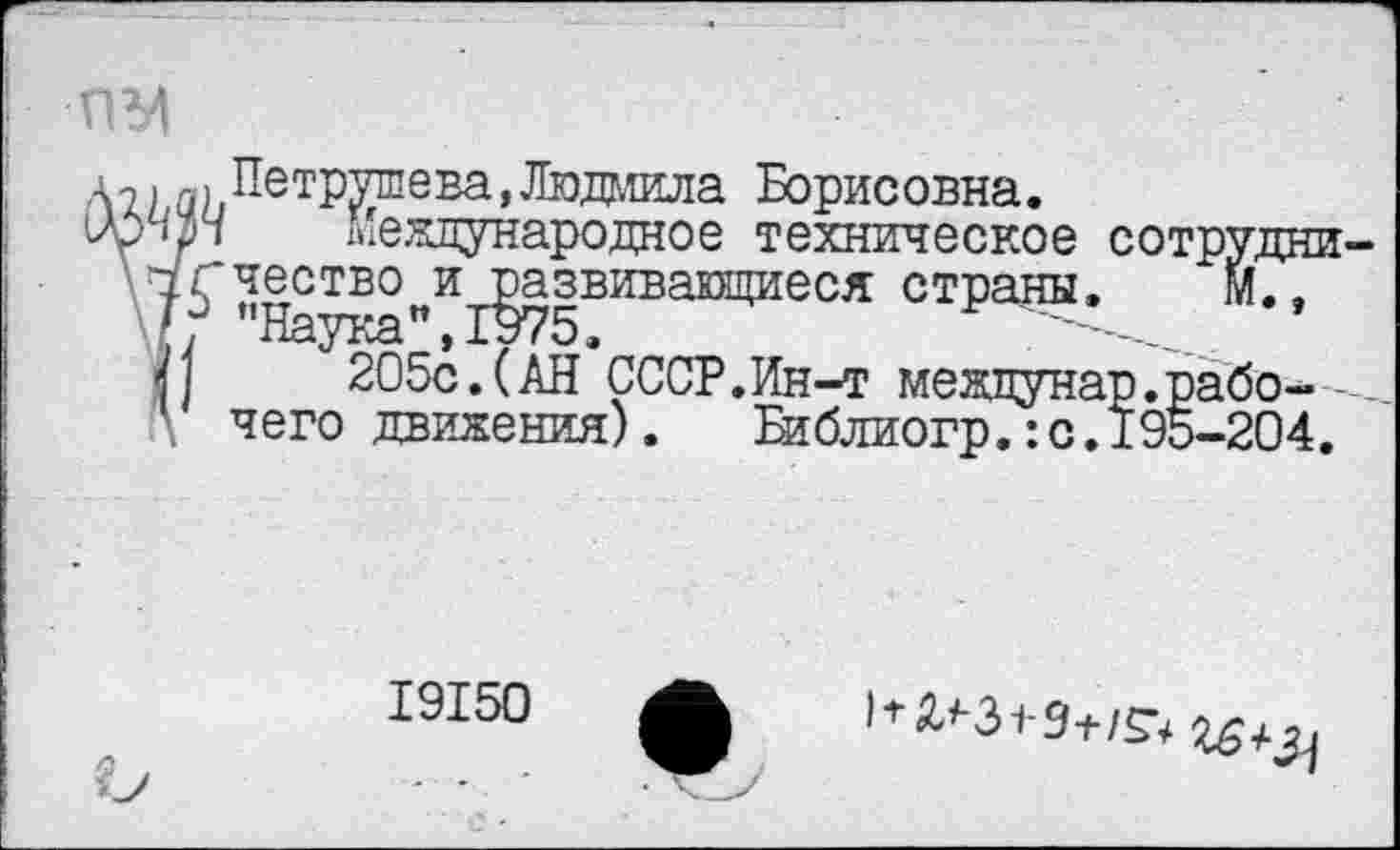 ﻿Петрушева,Людмила Борисовна.
п Международное техническое сотрудни честю^и^звивающиеся страны. м.,
205с.(АН СССР.Ин-т межцунар.рабочего движения).	Библиогр.:с.195-204.
19150